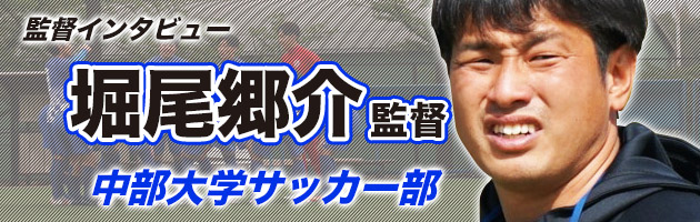 中部大学 堀尾郷介監督#3「なぜ自分がサッカーを始めたのかを考え、上手くなりたいという気持ちを持てば上達する」