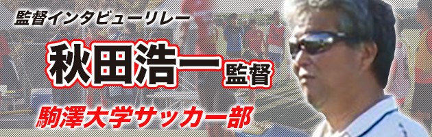 駒澤大学　秋田浩一監督#4「駒大サッカー部はチーム内で意識を高め合い成長できるチーム。全員で日本一を目指す」